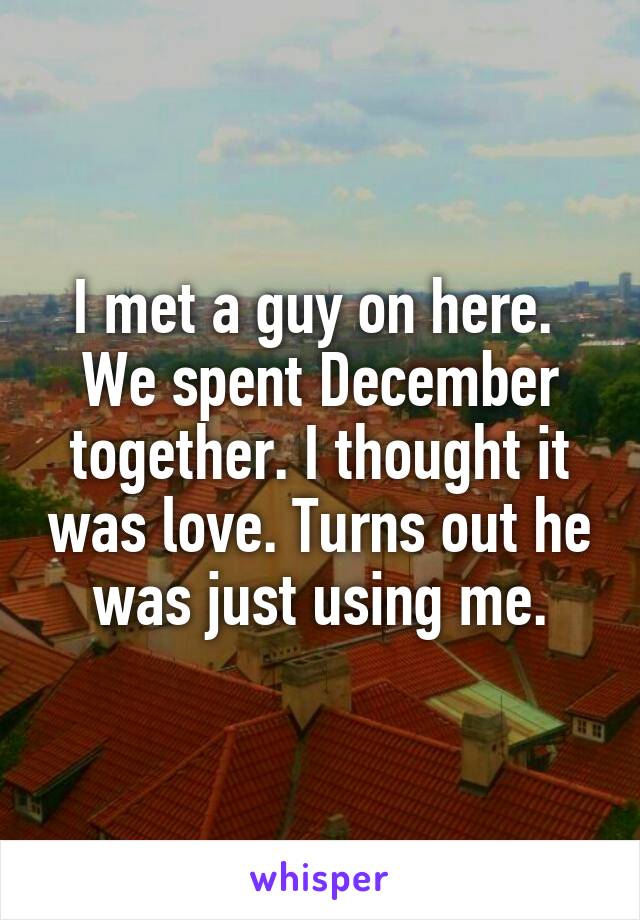 I met a guy on here. 
We spent December together. I thought it was love. Turns out he was just using me.