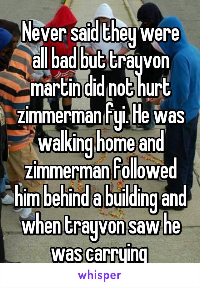 Never said they were all bad but trayvon martin did not hurt zimmerman fyi. He was walking home and zimmerman followed him behind a building and when trayvon saw he was carrying 