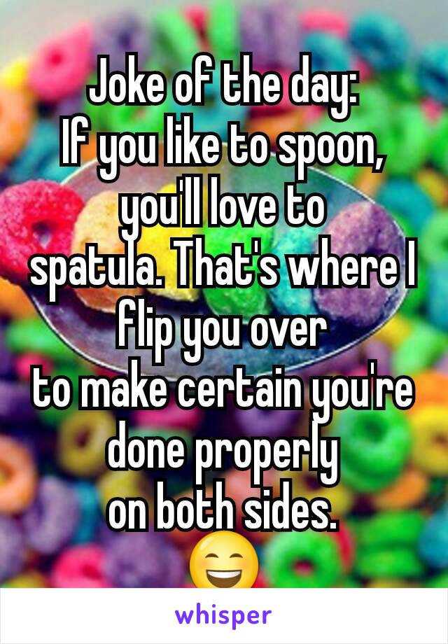 Joke of the day:
If you like to spoon, you'll love to
spatula. That's where I flip you over
to make certain you're done properly
on both sides.
😄