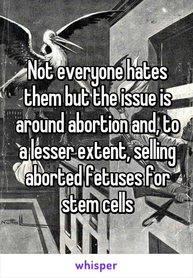 Not everyone hates them but the issue is around abortion and, to a lesser extent, selling aborted fetuses for stem cells