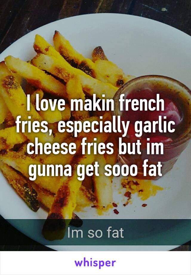 I love makin french fries, especially garlic cheese fries but im gunna get sooo fat