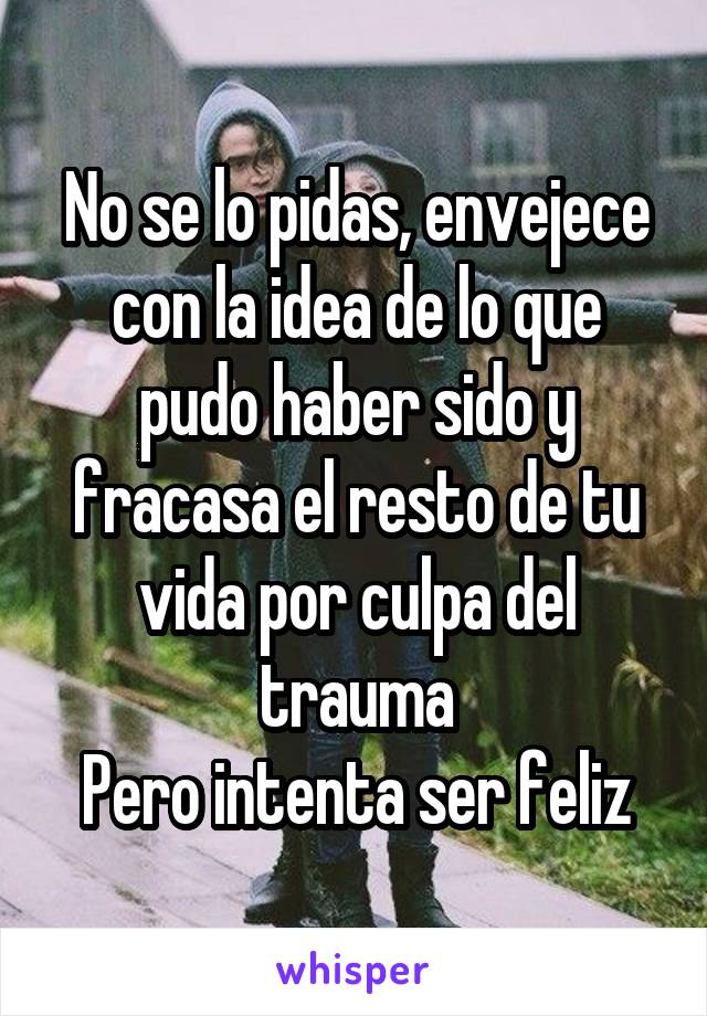 No se lo pidas, envejece con la idea de lo que pudo haber sido y fracasa el resto de tu vida por culpa del trauma
Pero intenta ser feliz