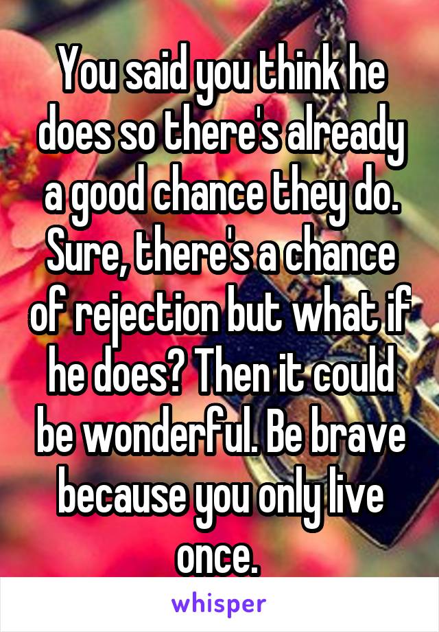 You said you think he does so there's already a good chance they do. Sure, there's a chance of rejection but what if he does? Then it could be wonderful. Be brave because you only live once. 