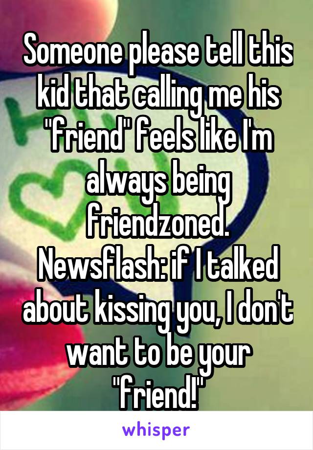 Someone please tell this kid that calling me his "friend" feels like I'm always being friendzoned. Newsflash: if I talked about kissing you, I don't want to be your "friend!"