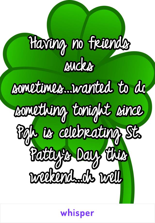 Having no friends sucks sometimes...wanted to do something tonight since Pgh is celebrating St. Patty's Day this weekend...oh well 