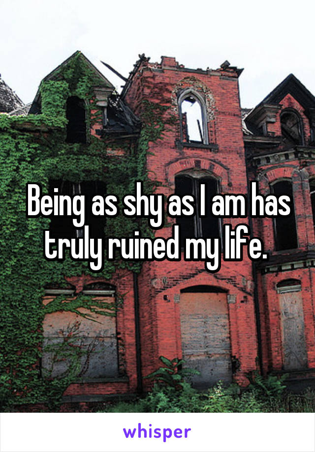 Being as shy as I am has truly ruined my life. 