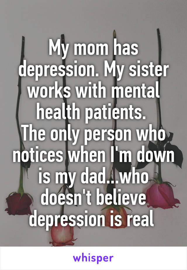 My mom has depression. My sister works with mental health patients. 
The only person who notices when I'm down is my dad...who doesn't believe depression is real 