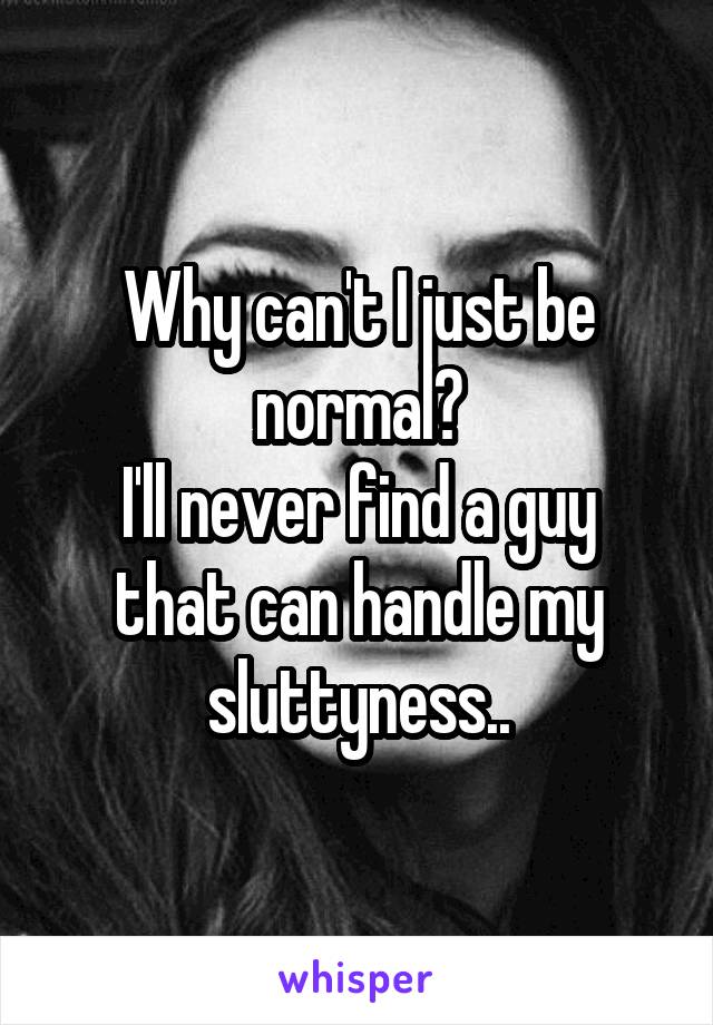 Why can't I just be normal?
I'll never find a guy that can handle my sluttyness..