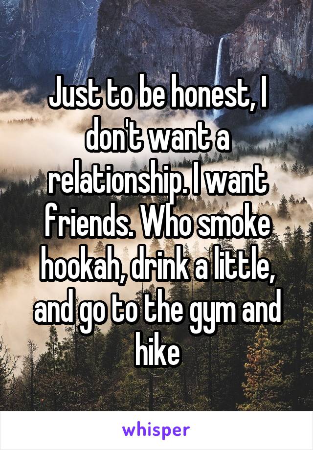 Just to be honest, I don't want a relationship. I want friends. Who smoke hookah, drink a little, and go to the gym and hike