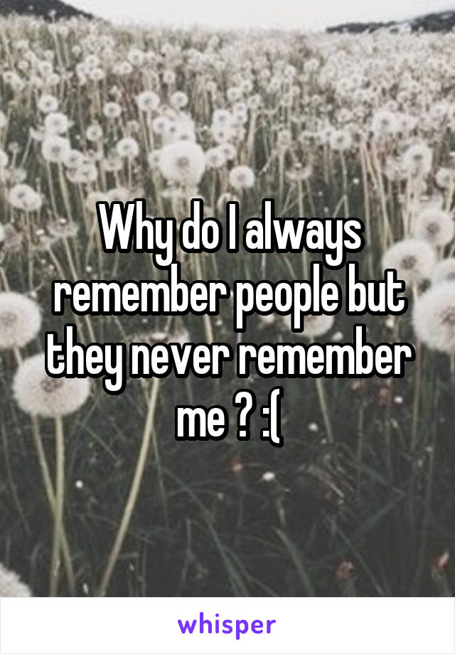 Why do I always remember people but they never remember me ? :(