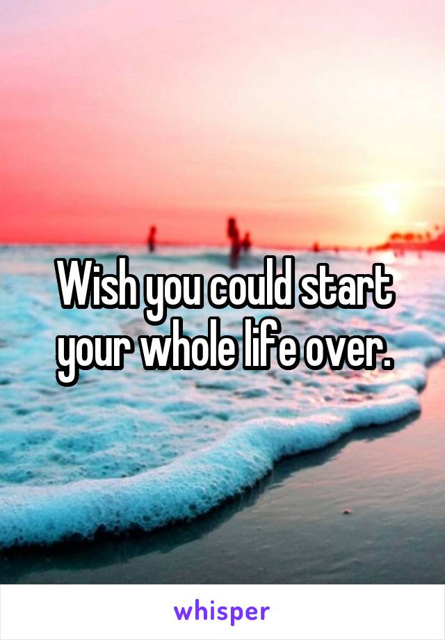 Wish you could start your whole life over.