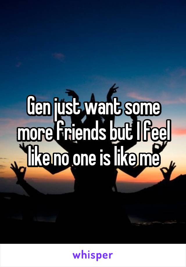 Gen just want some more friends but I feel like no one is like me