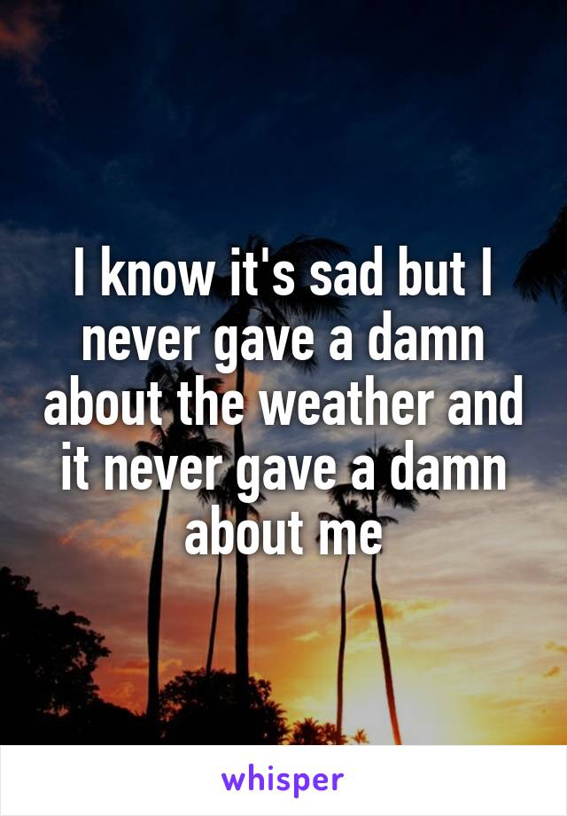 I know it's sad but I never gave a damn about the weather and it never gave a damn about me