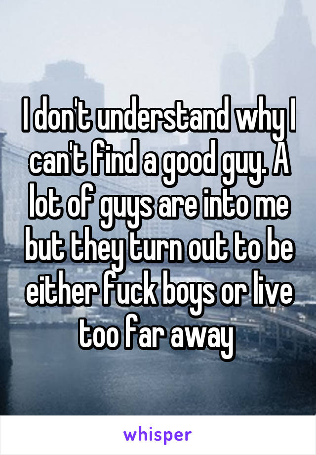 I don't understand why I can't find a good guy. A lot of guys are into me but they turn out to be either fuck boys or live too far away 