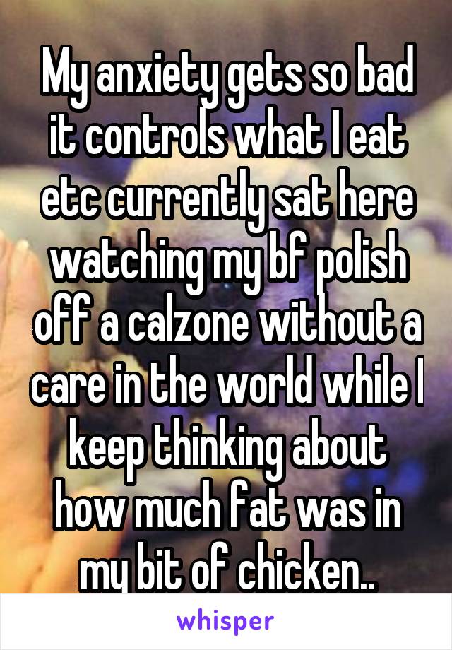 My anxiety gets so bad it controls what I eat etc currently sat here watching my bf polish off a calzone without a care in the world while I keep thinking about how much fat was in my bit of chicken..