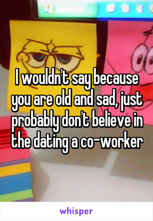 I wouldn't say because you are old and sad, just probably don't believe in the dating a co-worker