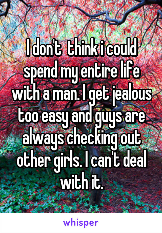 I don't  think i could spend my entire life with a man. I get jealous too easy and guys are always checking out other girls. I can't deal with it.