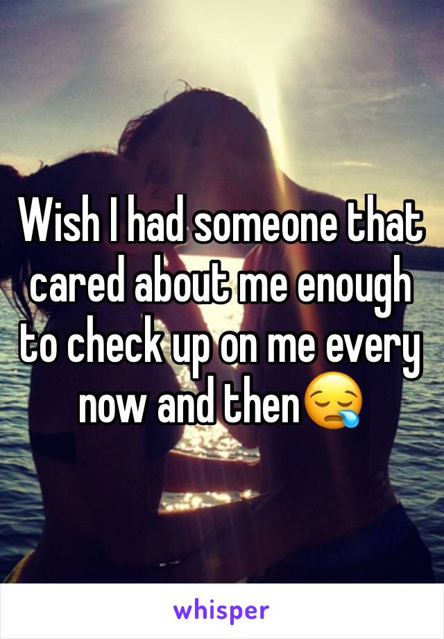 Wish I had someone that cared about me enough to check up on me every now and then😪