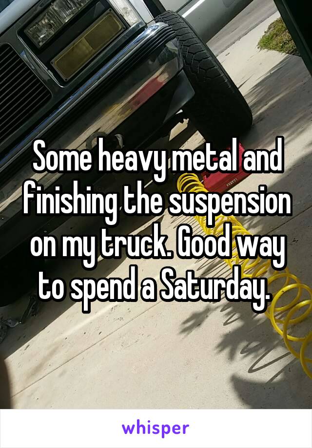 Some heavy metal and finishing the suspension on my truck. Good way to spend a Saturday. 