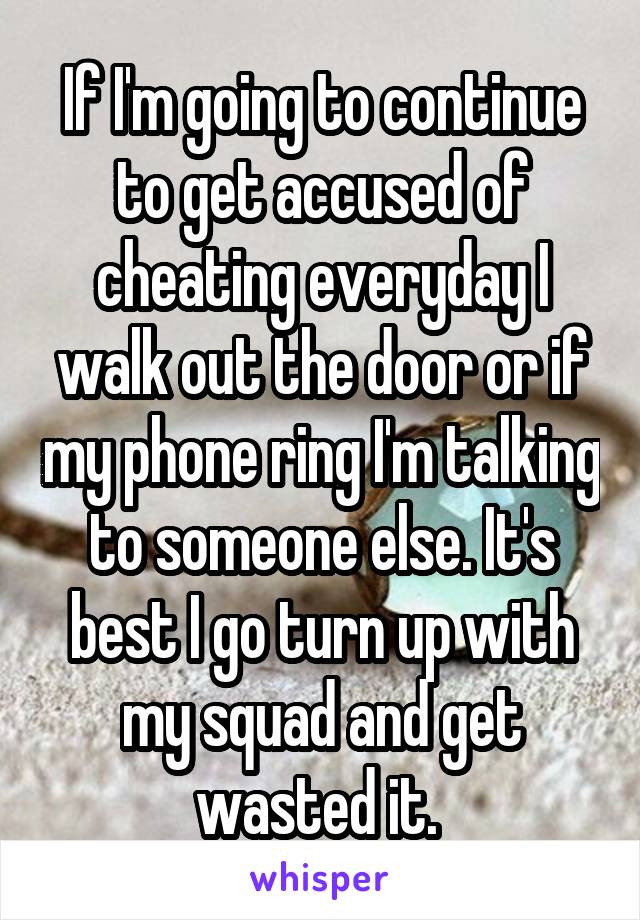 If I'm going to continue to get accused of cheating everyday I walk out the door or if my phone ring I'm talking to someone else. It's best I go turn up with my squad and get wasted it. 