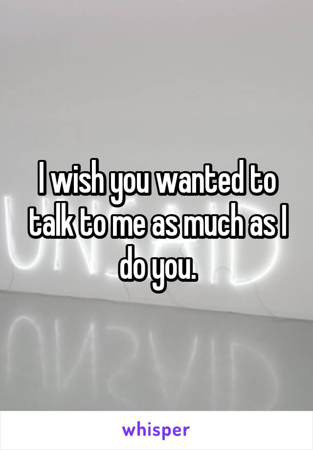 I wish you wanted to talk to me as much as I do you.