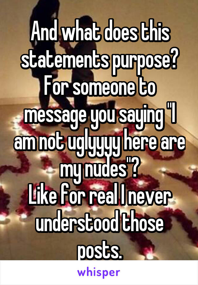 And what does this statements purpose?
For someone to message you saying "I am not uglyyyy here are my nudes"?
Like for real I never understood those posts.