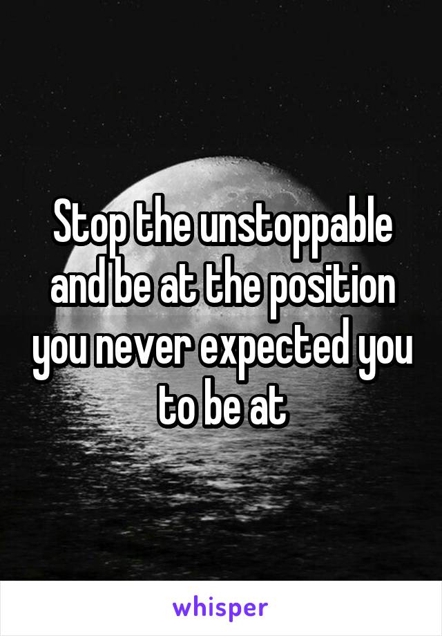 Stop the unstoppable and be at the position you never expected you to be at