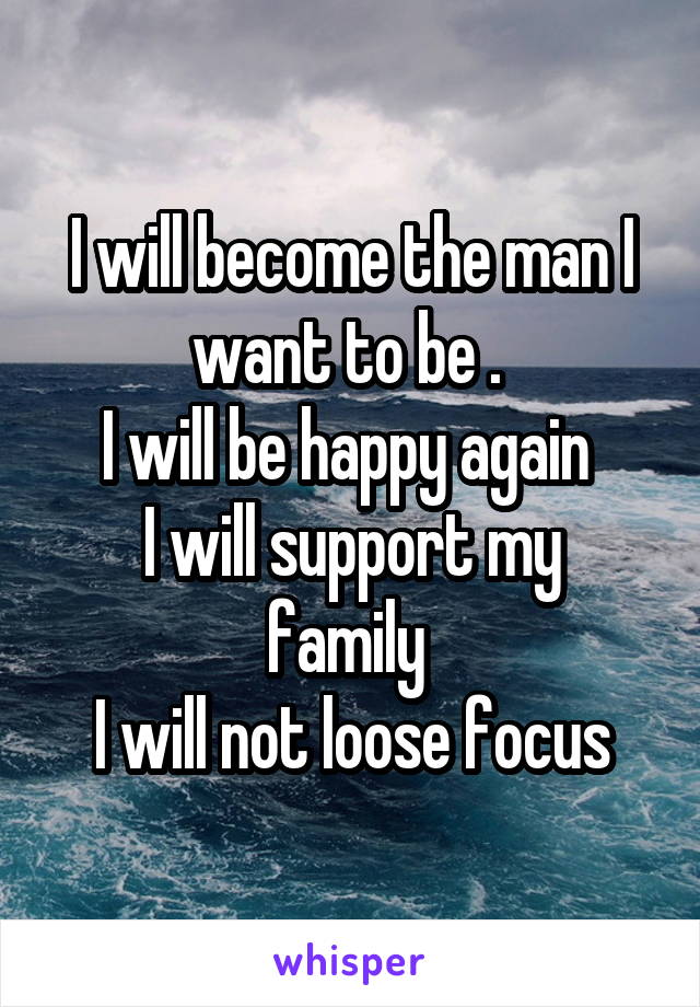 I will become the man I want to be . 
I will be happy again 
I will support my family 
I will not loose focus