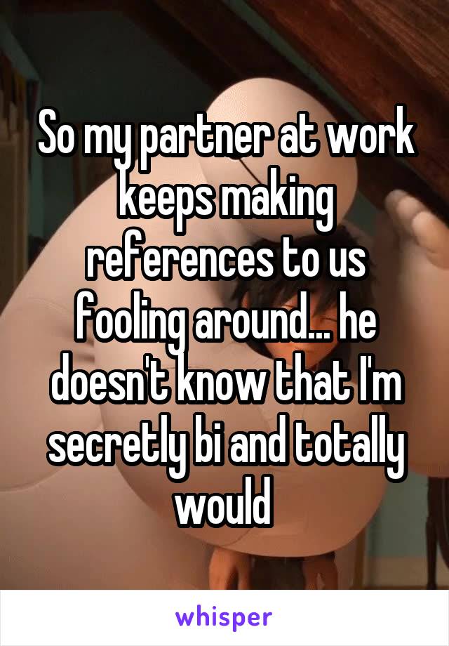 So my partner at work keeps making references to us fooling around... he doesn't know that I'm secretly bi and totally would 