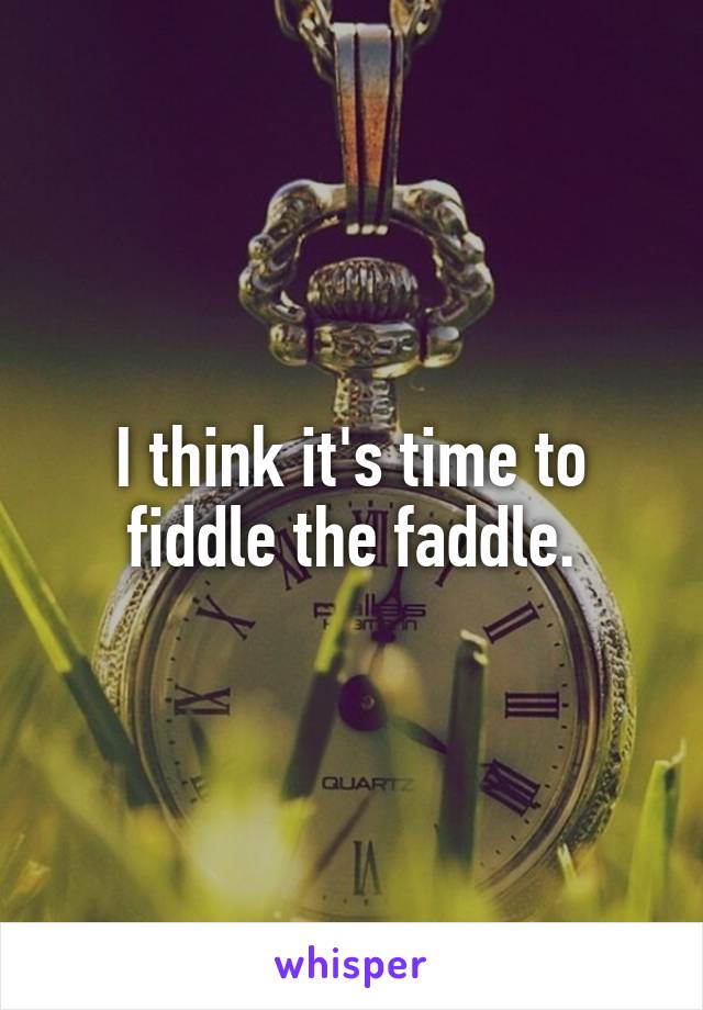 I think it's time to fiddle the faddle.