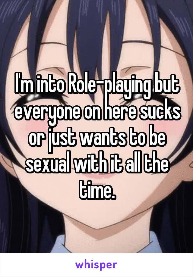 I'm into Role-playing but everyone on here sucks or just wants to be sexual with it all the time.