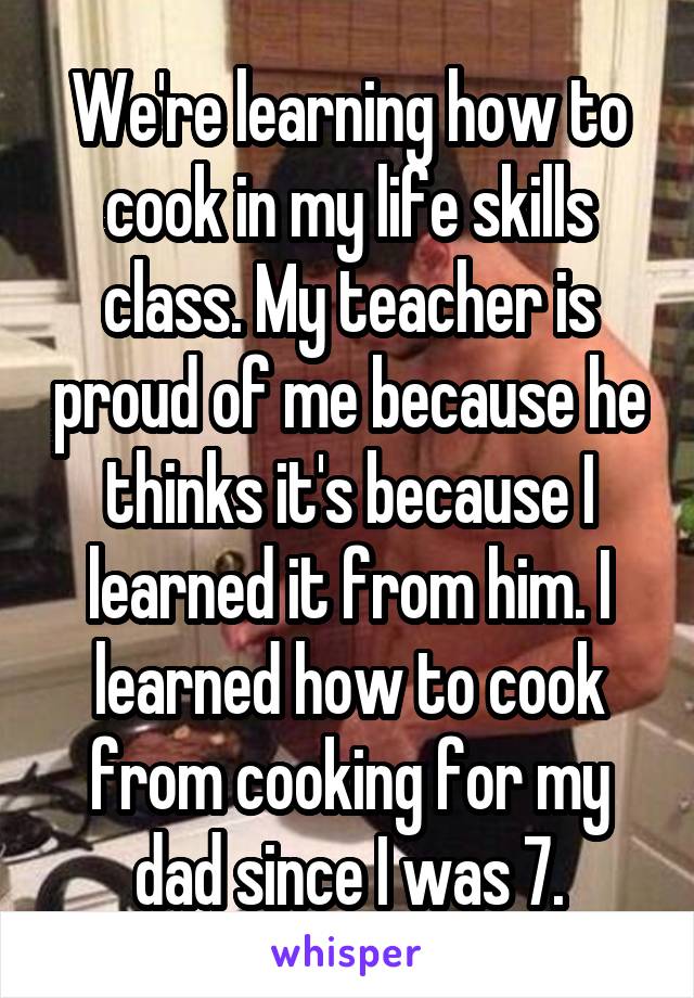 We're learning how to cook in my life skills class. My teacher is proud of me because he thinks it's because I learned it from him. I learned how to cook from cooking for my dad since I was 7.