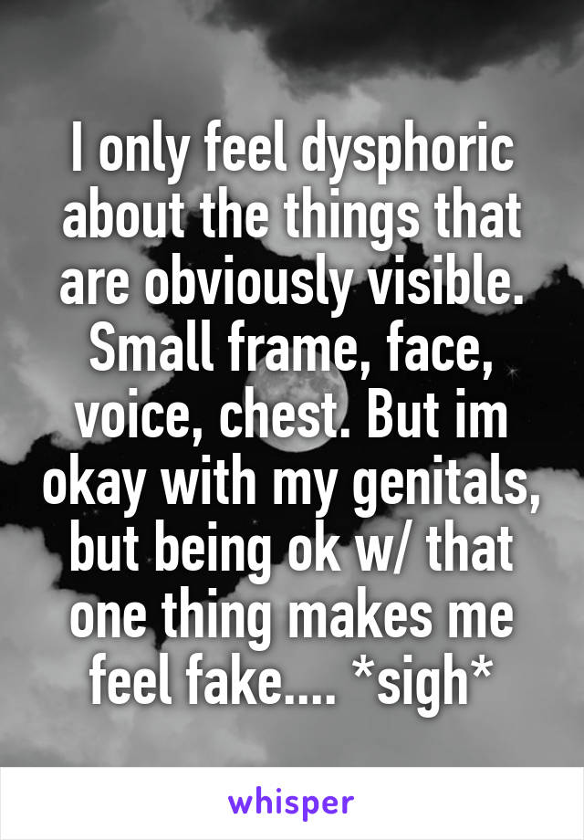 I only feel dysphoric about the things that are obviously visible. Small frame, face, voice, chest. But im okay with my genitals, but being ok w/ that one thing makes me feel fake.... *sigh*