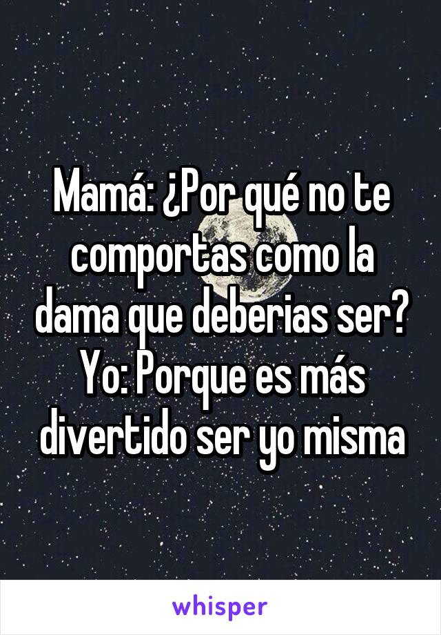 Mamá: ¿Por qué no te comportas como la dama que deberias ser?
Yo: Porque es más divertido ser yo misma