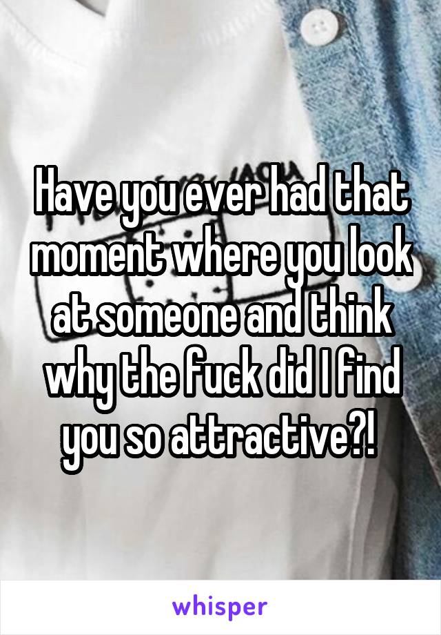 Have you ever had that moment where you look at someone and think why the fuck did I find you so attractive?! 