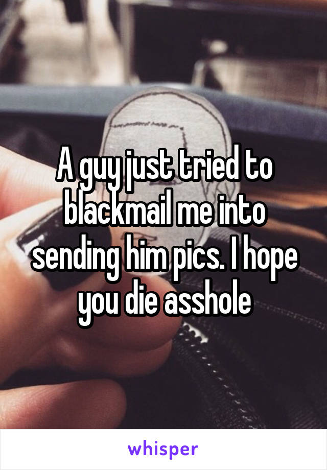 A guy just tried to blackmail me into sending him pics. I hope you die asshole