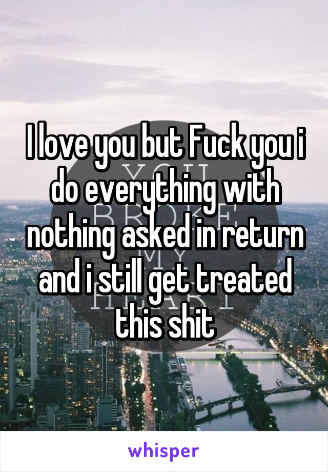 I love you but Fuck you i do everything with nothing asked in return and i still get treated this shit