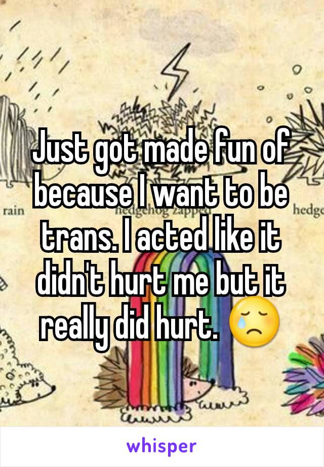 Just got made fun of because I want to be trans. I acted like it didn't hurt me but it really did hurt. 😢