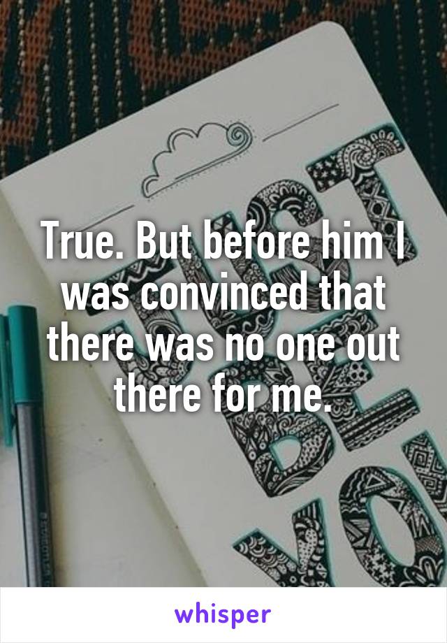 True. But before him I was convinced that there was no one out there for me.