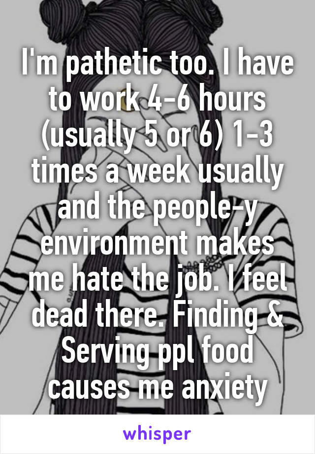 I'm pathetic too. I have to work 4-6 hours (usually 5 or 6) 1-3 times a week usually and the people-y environment makes me hate the job. I feel dead there. Finding & Serving ppl food causes me anxiety