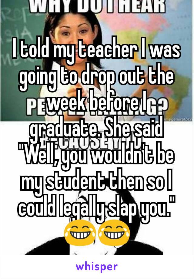 I told my teacher I was going to drop out the week before I graduate. She said "Well, you wouldn't be my student then so I could legally slap you." 😂😂