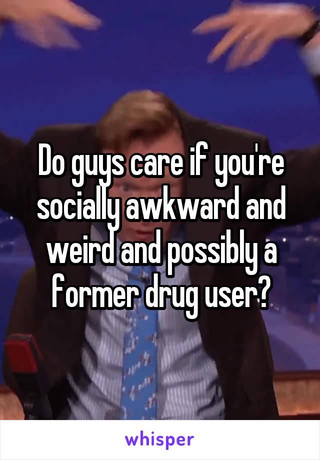 Do guys care if you're socially awkward and weird and possibly a former drug user?