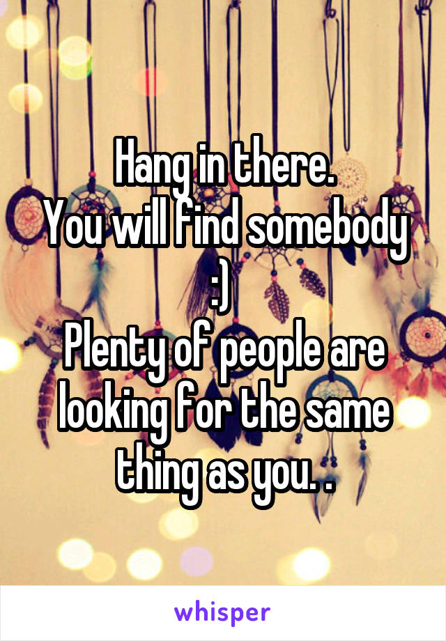 Hang in there.
You will find somebody :) 
Plenty of people are looking for the same thing as you. .