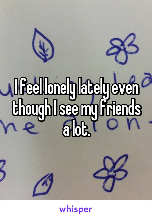 I feel lonely lately even though I see my friends a lot.