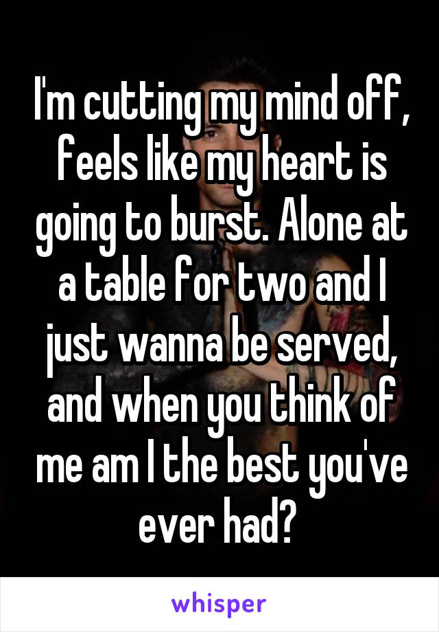 I'm cutting my mind off, feels like my heart is going to burst. Alone at a table for two and I just wanna be served, and when you think of me am I the best you've ever had? 