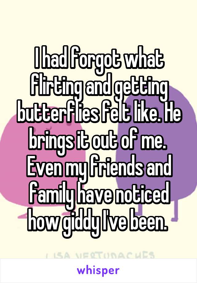 I had forgot what flirting and getting butterflies felt like. He brings it out of me. 
Even my friends and family have noticed how giddy I've been. 