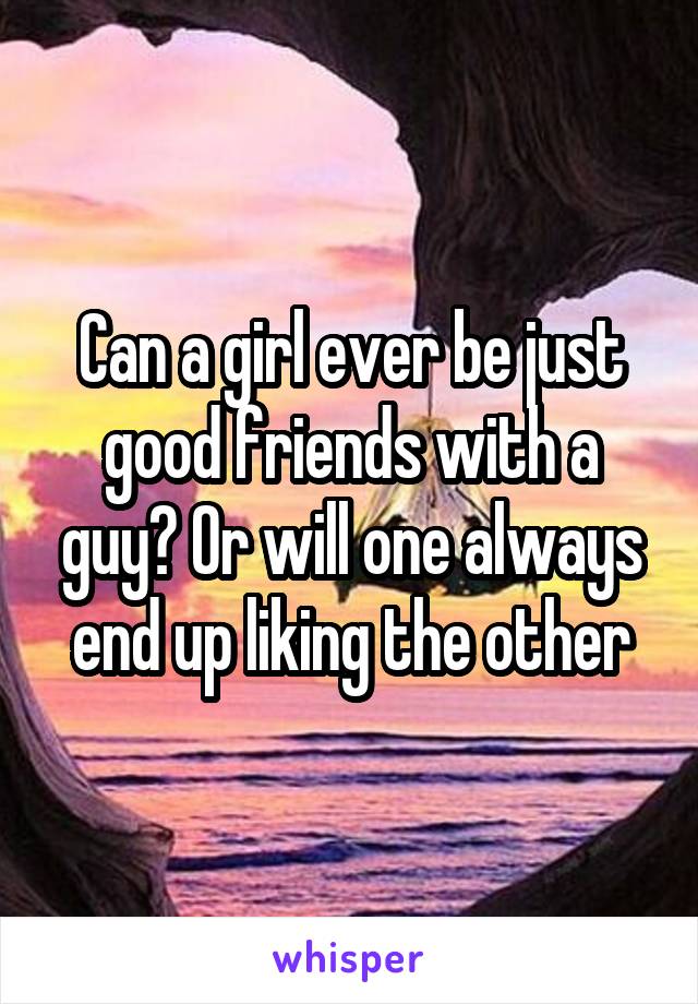 Can a girl ever be just good friends with a guy? Or will one always end up liking the other