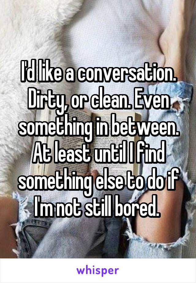 I'd like a conversation. Dirty, or clean. Even something in between. At least until I find something else to do if I'm not still bored. 