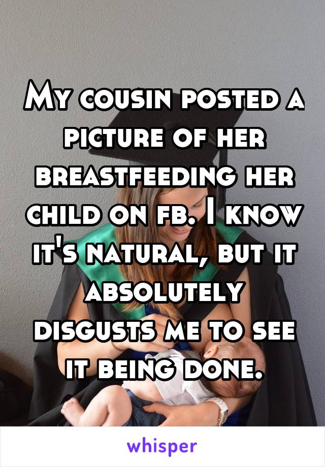 My cousin posted a picture of her breastfeeding her child on fb. I know it's natural, but it absolutely disgusts me to see it being done.