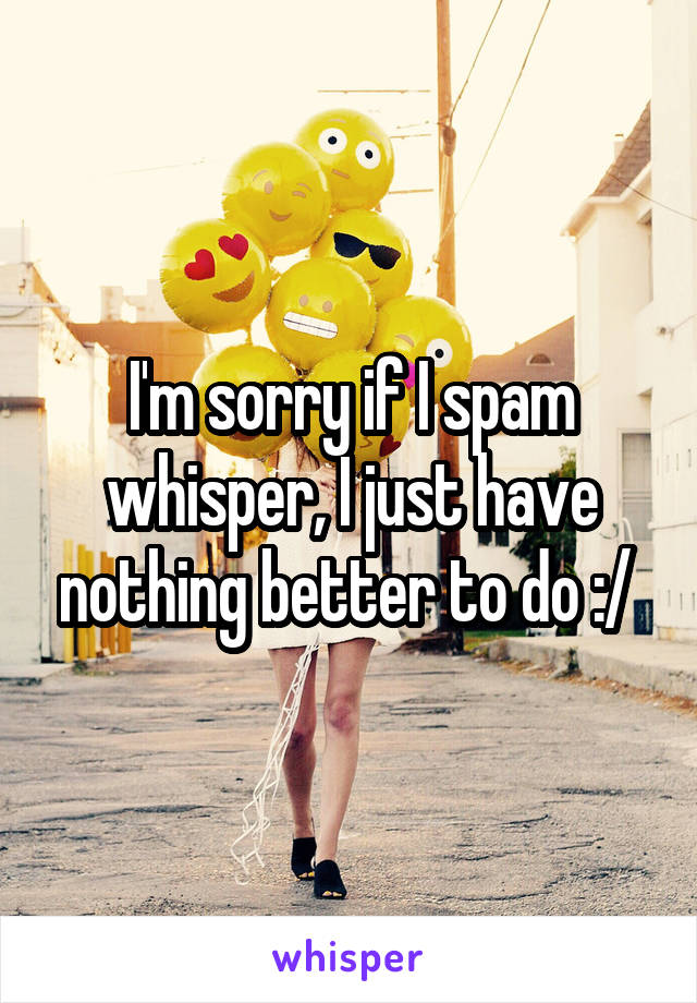 I'm sorry if I spam whisper, I just have nothing better to do :/ 